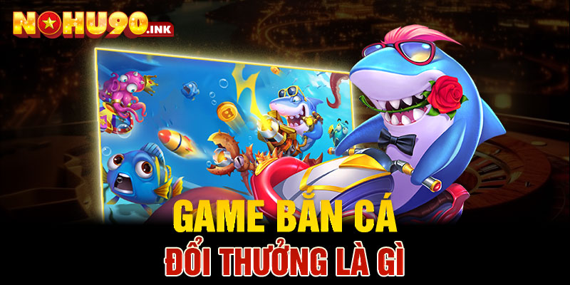 Game bắn cá đổi thưởng là gì